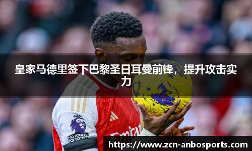皇家马德里签下巴黎圣日耳曼前锋，提升攻击实力