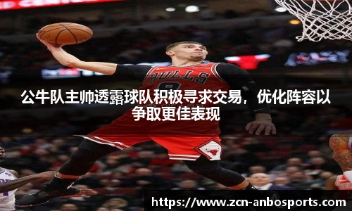 公牛队主帅透露球队积极寻求交易,优化阵容以争取更佳表现