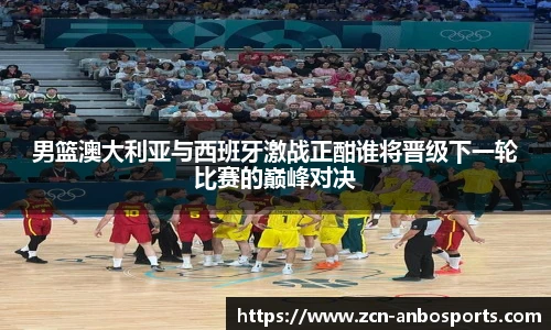 男篮澳大利亚与西班牙激战正酣谁将晋级下一轮比赛的巅峰对决